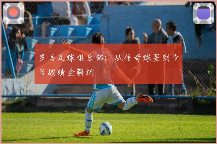 罗马足球俱乐部：从传奇球星到今日战绩全解析
