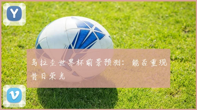 乌拉圭世界杯前景预测:能否重现昔日荣光