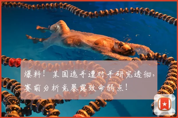 爆料！某国选手遭对手研究透彻，赛前分析竟暴露致命弱点！
