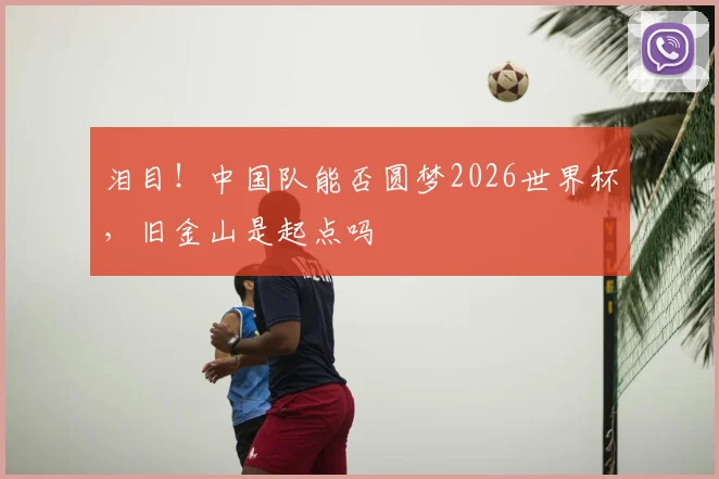泪目！中国队能否圆梦2026世界杯，旧金山是起点吗