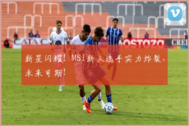 新星闪耀!MSI新人选手实力炸裂,未来可期!