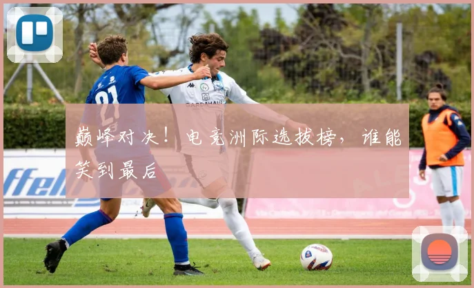 巅峰对决！电竞洲际选拔榜，谁能笑到最后