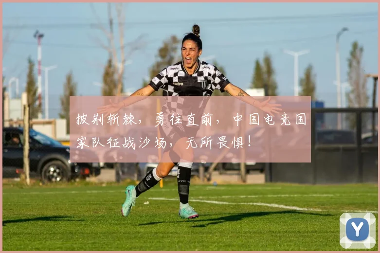 披荆斩棘,勇往直前,中国电竞国家队征战沙场,无所畏惧!