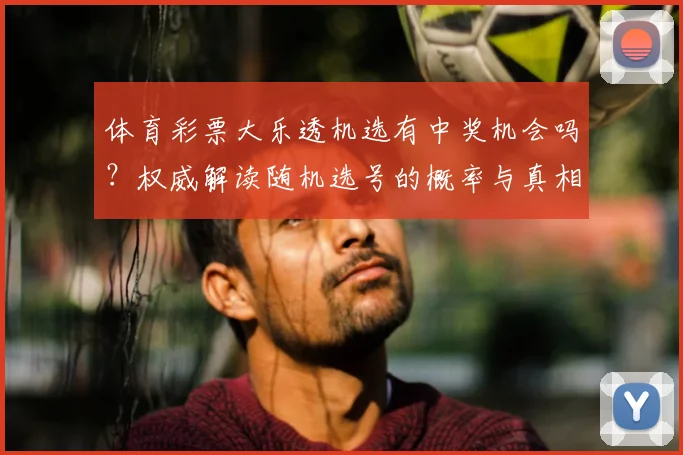 体育彩票大乐透机选有中奖机会吗？权威解读随机选号的概率与真相