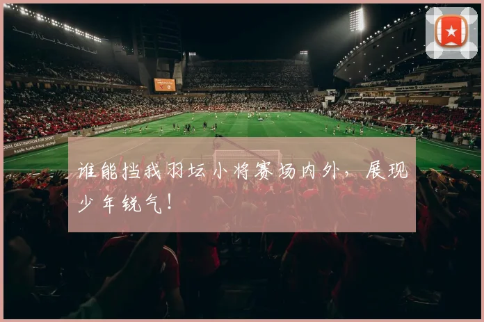 谁能挡我羽坛小将赛场内外，展现少年锐气！